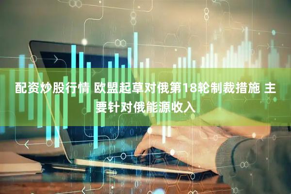 配资炒股行情 欧盟起草对俄第18轮制裁措施 主要针对俄能源收入