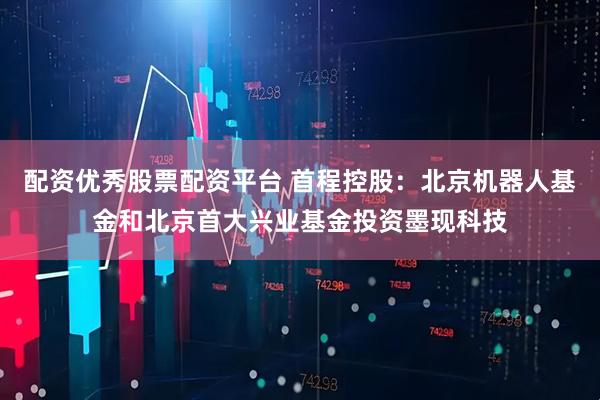 配资优秀股票配资平台 首程控股：北京机器人基金和北京首大兴业基金投资墨现科技