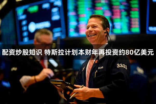 配资炒股知识 特斯拉计划本财年再投资约80亿美元