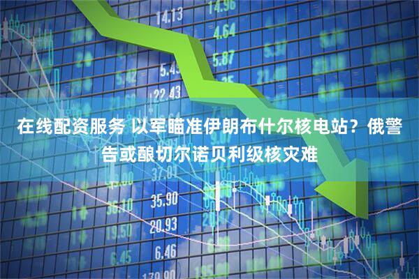 在线配资服务 以军瞄准伊朗布什尔核电站？俄警告或酿切尔诺贝利级核灾难