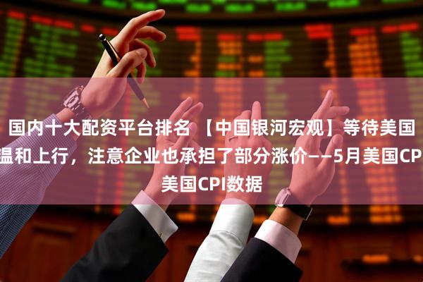 国内十大配资平台排名 【中国银河宏观】等待美国通胀温和上行，注意企业也承担了部分涨价——5月美国CPI数据