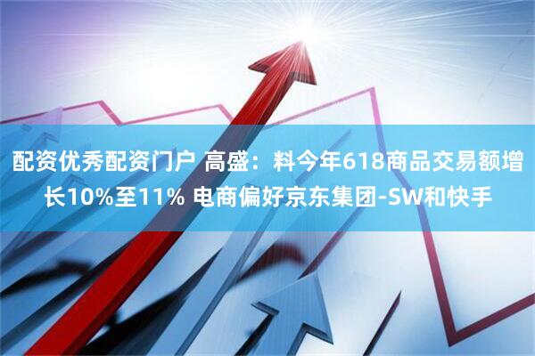 配资优秀配资门户 高盛：料今年618商品交易额增长10%至11% 电商偏好京东集团-SW和快手
