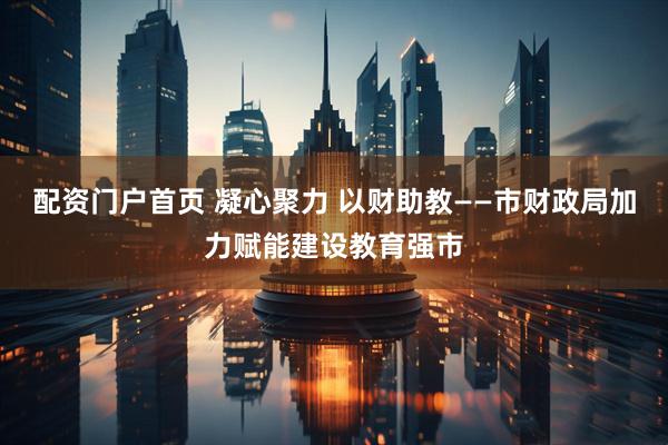 配资门户首页 凝心聚力 以财助教——市财政局加力赋能建设教育强市