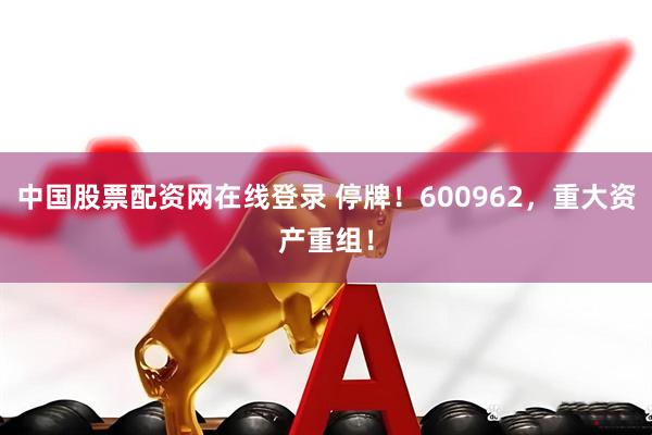 中国股票配资网在线登录 停牌！600962，重大资产重组！