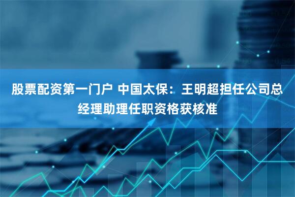 股票配资第一门户 中国太保：王明超担任公司总经理助理任职资格获核准