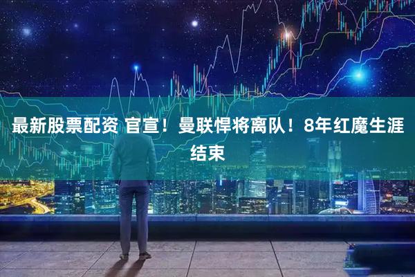 最新股票配资 官宣！曼联悍将离队！8年红魔生涯结束