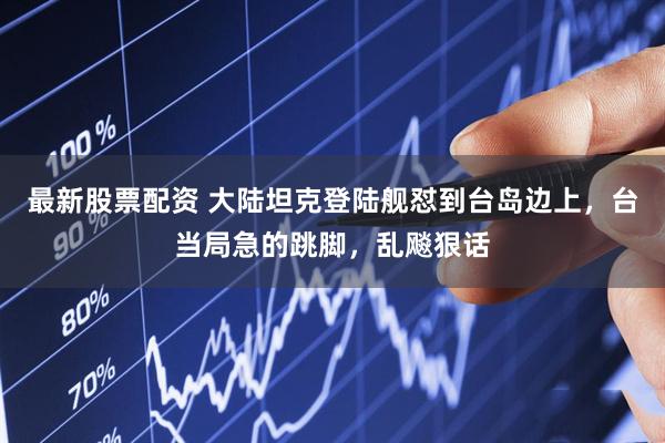 最新股票配资 大陆坦克登陆舰怼到台岛边上，台当局急的跳脚，乱飚狠话