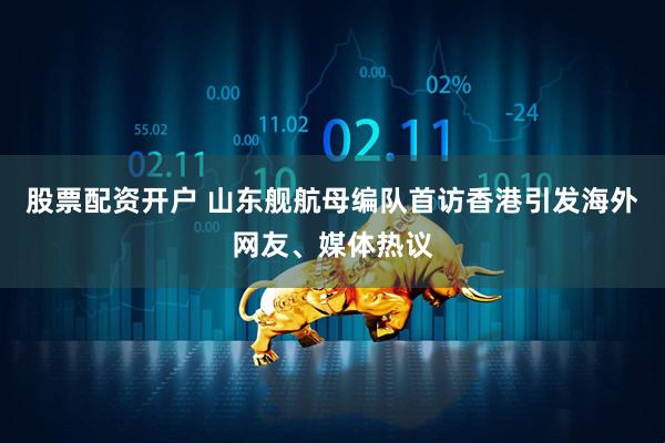 股票配资开户 山东舰航母编队首访香港引发海外网友、媒体热议