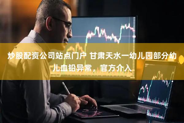 炒股配资公司站点门户 甘肃天水一幼儿园部分幼儿血铅异常，官方介入