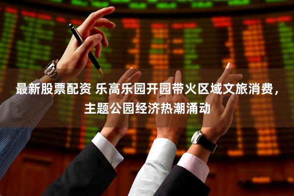最新股票配资 乐高乐园开园带火区域文旅消费，主题公园经济热潮涌动