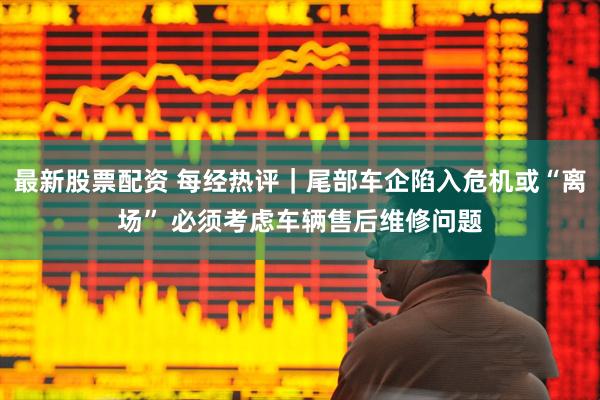 最新股票配资 每经热评｜尾部车企陷入危机或“离场” 必须考虑车辆售后维修问题