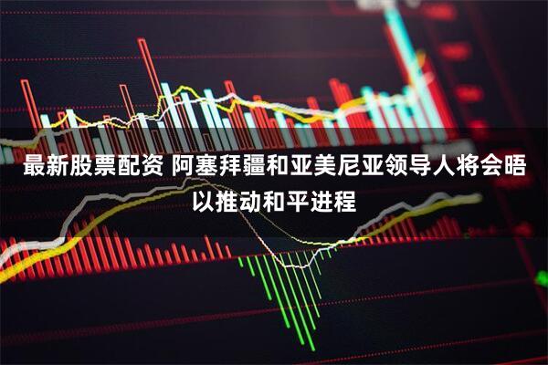 最新股票配资 阿塞拜疆和亚美尼亚领导人将会晤以推动和平进程
