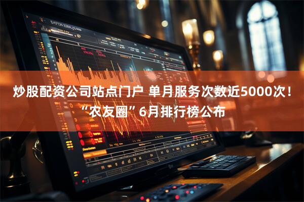 炒股配资公司站点门户 单月服务次数近5000次！“农友圈”6月排行榜公布