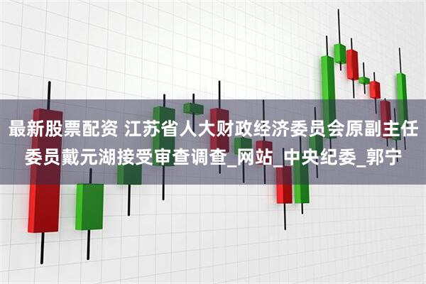最新股票配资 江苏省人大财政经济委员会原副主任委员戴元湖接受审查调查_网站_中央纪委_郭宁