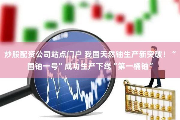 炒股配资公司站点门户 我国天然铀生产新突破！“国铀一号”成功生产下线“第一桶铀”