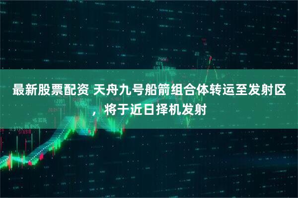 最新股票配资 天舟九号船箭组合体转运至发射区，将于近日择机发射