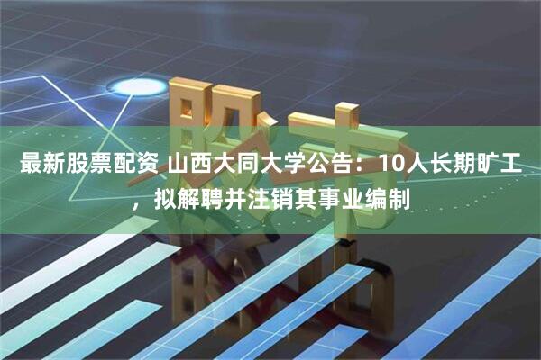 最新股票配资 山西大同大学公告：10人长期旷工，拟解聘并注销其事业编制