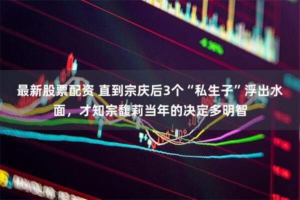 最新股票配资 直到宗庆后3个“私生子”浮出水面，才知宗馥莉当年的决定多明智