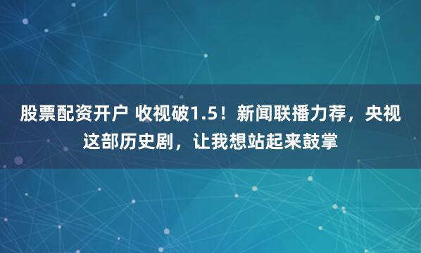 股票配资开户 收视破1.5！新闻联播力荐，央视这部历史剧，让我想站起来鼓掌