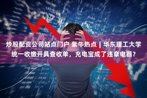 炒股配资公司站点门户 紫牛热点∣华东理工大学统一收缴开具查收单，充电宝成了违章电器？
