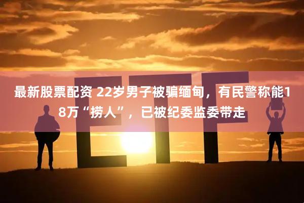 最新股票配资 22岁男子被骗缅甸，有民警称能18万“捞人”，已被纪委监委带走