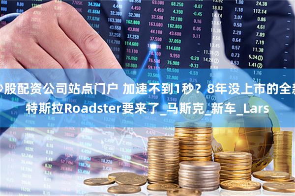 炒股配资公司站点门户 加速不到1秒？8年没上市的全新特斯拉Roadster要来了_马斯克_新车_Lars
