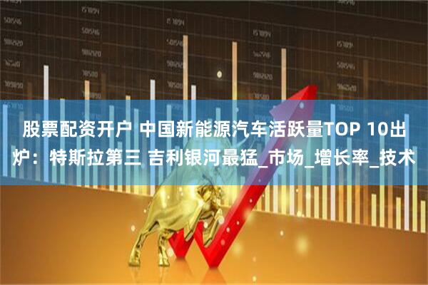 股票配资开户 中国新能源汽车活跃量TOP 10出炉：特斯拉第三 吉利银河最猛_市场_增长率_技术