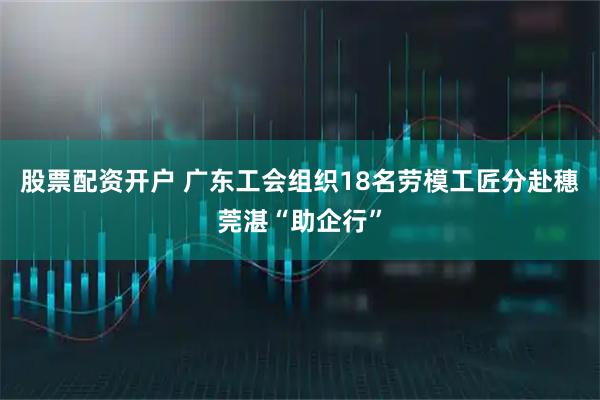 股票配资开户 广东工会组织18名劳模工匠分赴穗莞湛“助企行”