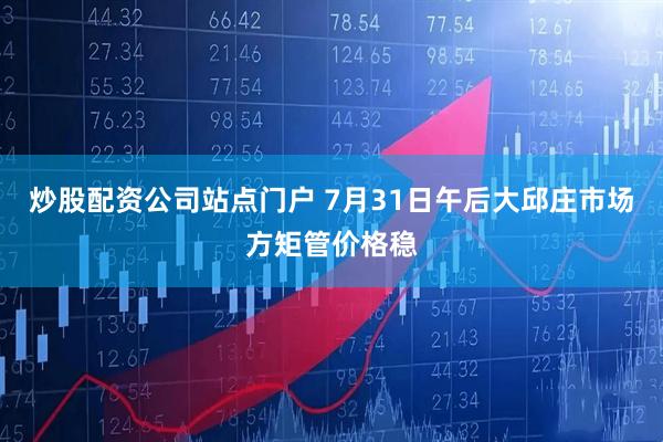 炒股配资公司站点门户 7月31日午后大邱庄市场方矩管价格稳