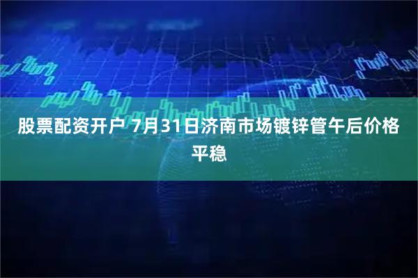 股票配资开户 7月31日济南市场镀锌管午后价格平稳