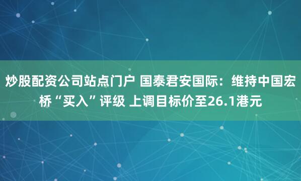 炒股配资公司站点门户 国泰君安国际：维持中国宏桥“买入”评级 上调目标价至26.1港元