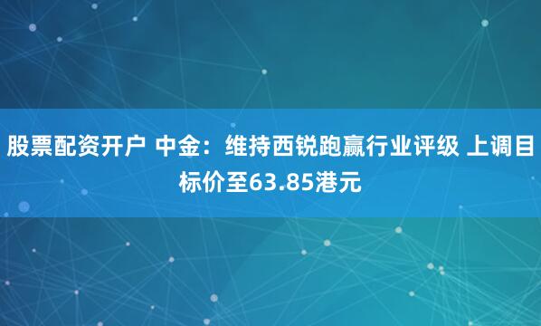 股票配资开户 中金：维持西锐跑赢行业评级 上调目标价至63.85港元
