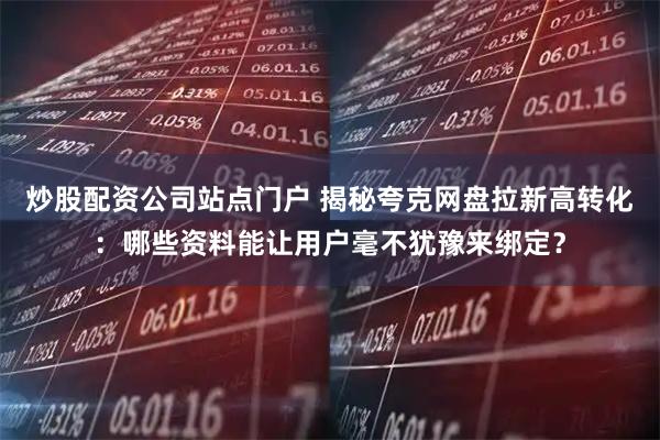 炒股配资公司站点门户 揭秘夸克网盘拉新高转化：哪些资料能让用户毫不犹豫来绑定？