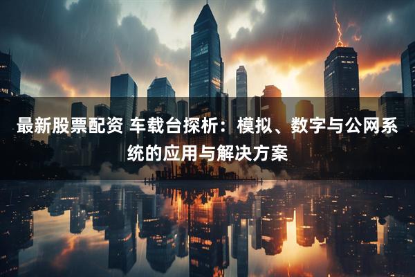 最新股票配资 车载台探析：模拟、数字与公网系统的应用与解决方案