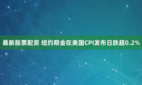最新股票配资 纽约期金在美国CPI发布日跌超0.2%