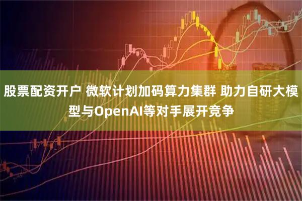 股票配资开户 微软计划加码算力集群 助力自研大模型与OpenAI等对手展开竞争