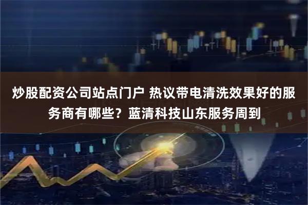 炒股配资公司站点门户 热议带电清洗效果好的服务商有哪些？蓝清科技山东服务周到