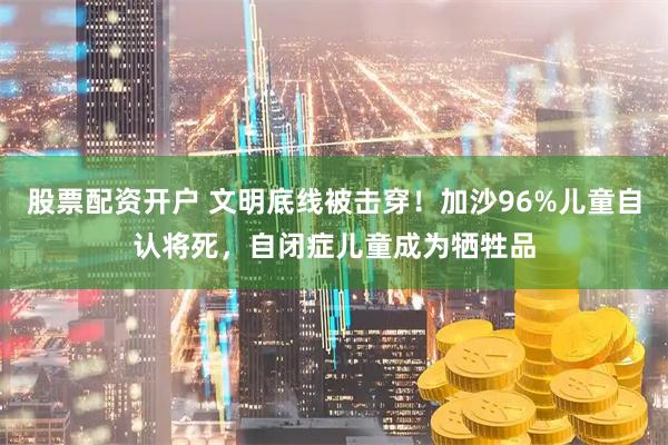 股票配资开户 文明底线被击穿！加沙96%儿童自认将死，自闭症儿童成为牺牲品