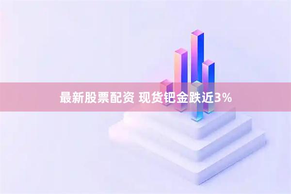 最新股票配资 现货钯金跌近3%