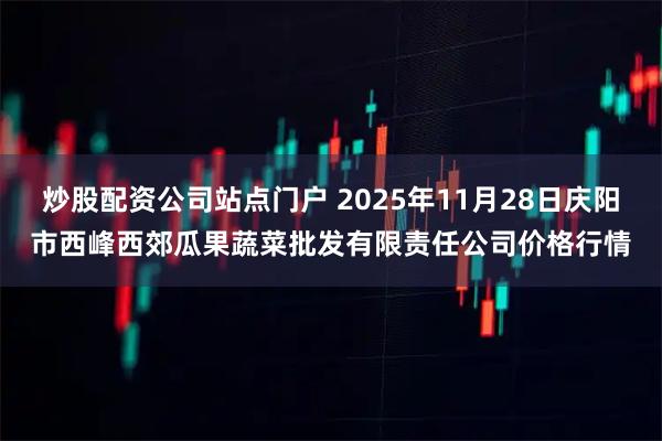 炒股配资公司站点门户 2025年11月28日庆阳市西峰西郊瓜果蔬菜批发有限责任公司价格行情