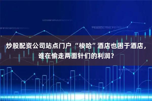 炒股配资公司站点门户 “梭哈”酒店也困于酒店,谁在偷走两面针们的利润?