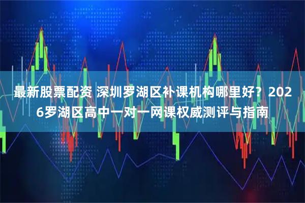 最新股票配资 深圳罗湖区补课机构哪里好？2026罗湖区高中一对一网课权威测评与指南