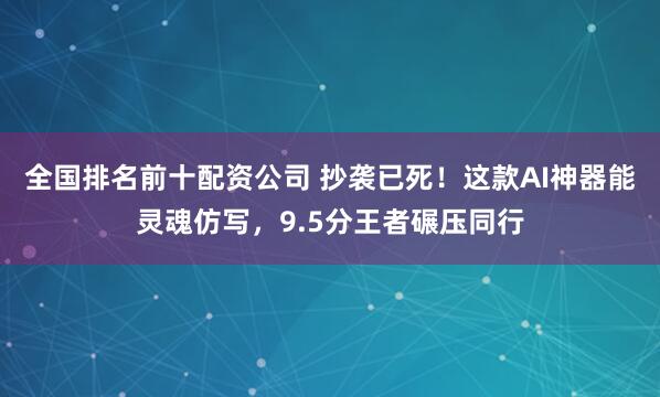 全国排名前十配资公司 抄袭已死！这款AI神器能灵魂仿写，9.5分王者碾压同行